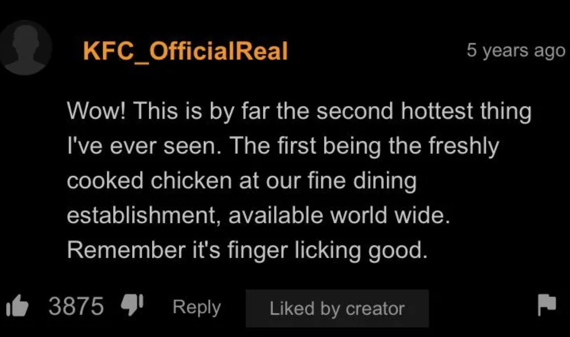 screenshot - KFC_OfficialReal 5 years ago Wow! This is by far the second hottest thing I've ever seen. The first being the freshly cooked chicken at our fine dining establishment, available world wide. Remember it's finger licking good. 3875, d by creator